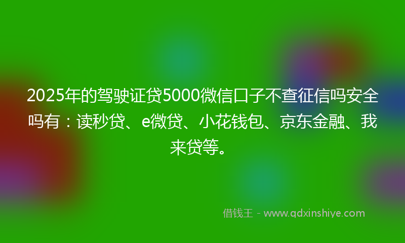 2025年的驾驶证贷5000微信口子不查征信吗安全吗有：读秒贷、e微贷、小花钱包、京东金融、我来贷等。