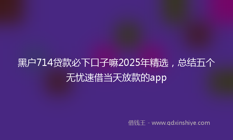 黑户714贷款必下口子嘛2025年精选，总结五个无忧速借当天放款的app