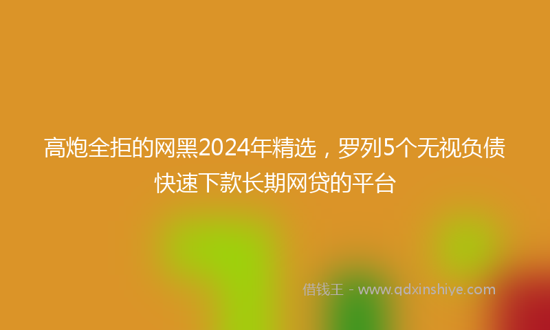 高炮全拒的网黑2024年精选，罗列5个无视负债快速下款长期网贷的平台