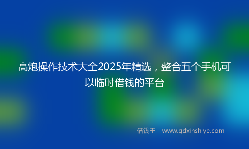 高炮操作技术大全2025年精选，整合五个手机可以临时借钱的平台