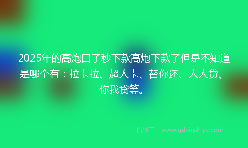2025年的高炮口子秒下款高炮下款了但是不知道是哪个有：拉卡拉、超人卡、替你还、人人贷、你我贷等。