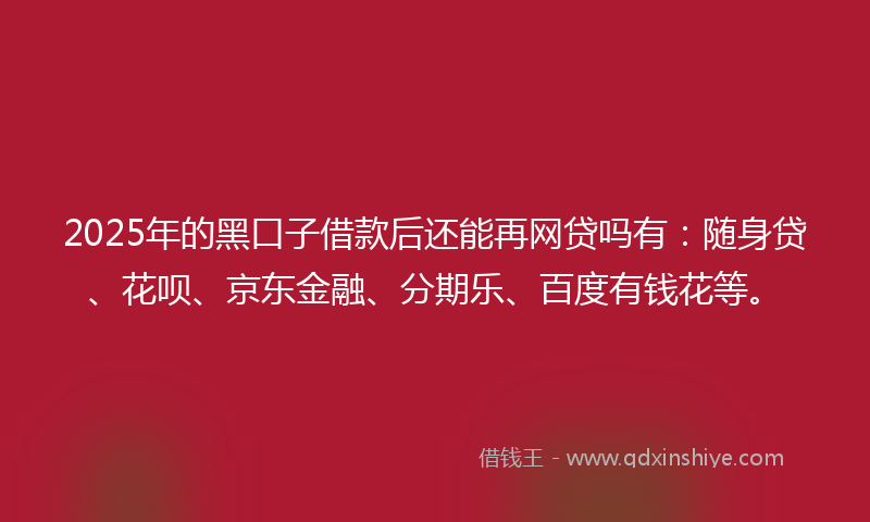 2025年的黑口子借款后还能再网贷吗有：随身贷、花呗、京东金融、分期乐、百度有钱花等。