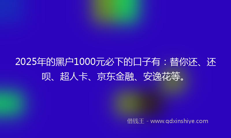 2025年的黑户1000元必下的口子有：替你还、还呗、超人卡、京东金融、安逸花等。