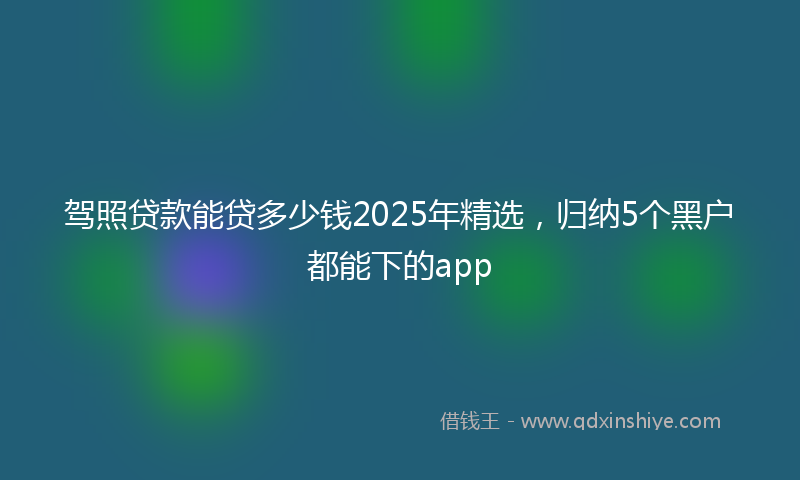 驾照贷款能贷多少钱2025年精选，归纳5个黑户都能下的app