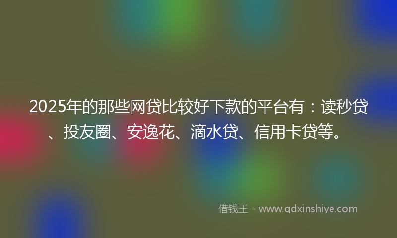 2025年的那些网贷比较好下款的平台有：读秒贷、投友圈、安逸花、滴水贷、信用卡贷等。