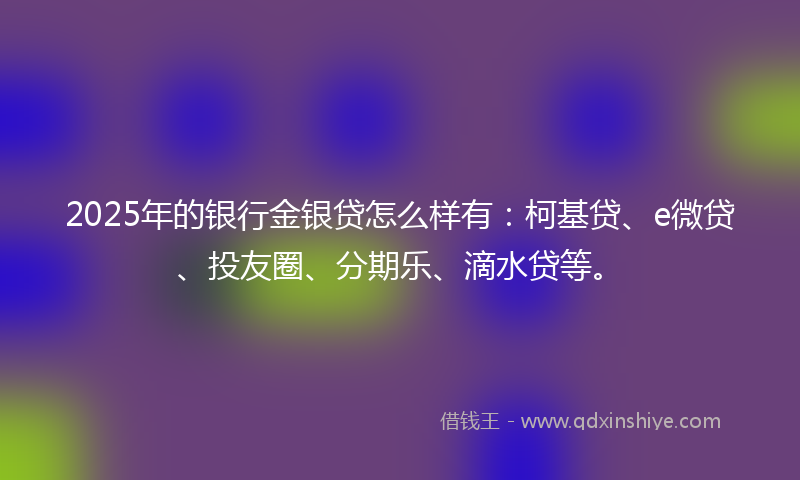 2025年的银行金银贷怎么样有：柯基贷、e微贷、投友圈、分期乐、滴水贷等。