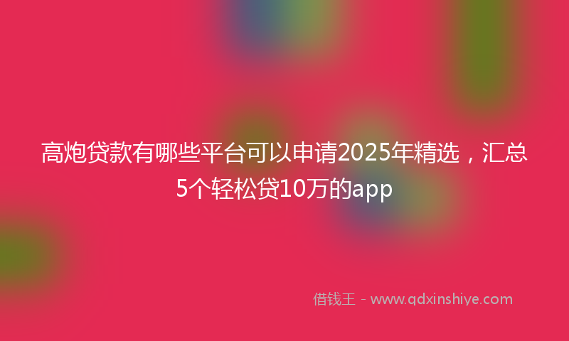 高炮贷款有哪些平台可以申请2025年精选，汇总5个轻松贷10万的app