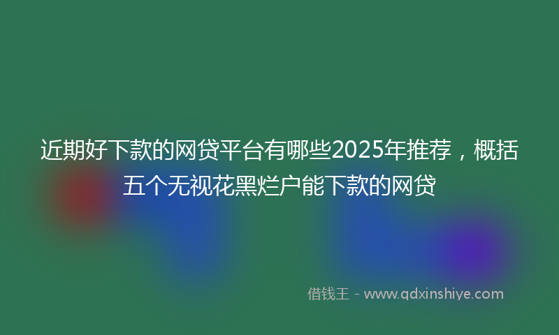 近期好下款的网贷平台有哪些2025年推荐，概括五个无视花黑烂户能下款的网贷