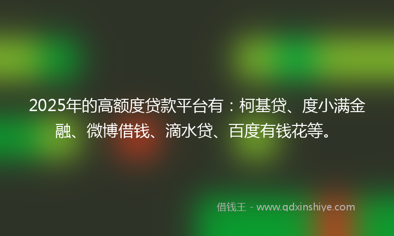 2025年的高额度贷款平台有：柯基贷、度小满金融、微博借钱、滴水贷、百度有钱花等。