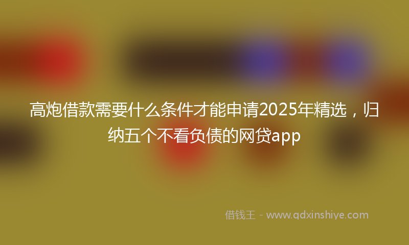 高炮借款需要什么条件才能申请2025年精选，归纳五个不看负债的网贷app