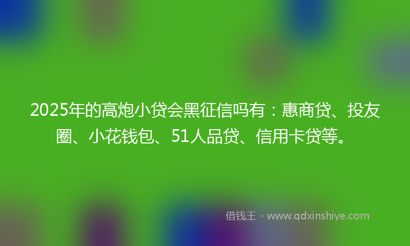 2025年的高炮小贷会黑征信吗有：惠商贷、投友圈、小花钱包、51人品贷、信用卡贷等。