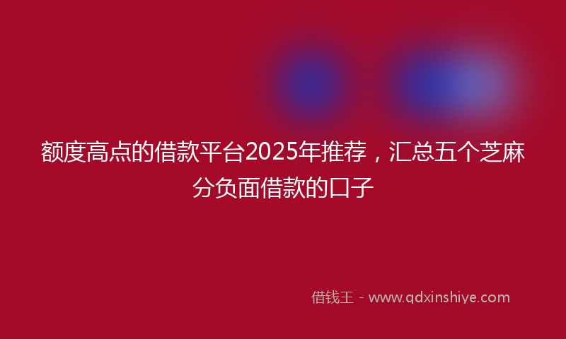 额度高点的借款平台2025年推荐，汇总五个芝麻分负面借款的口子