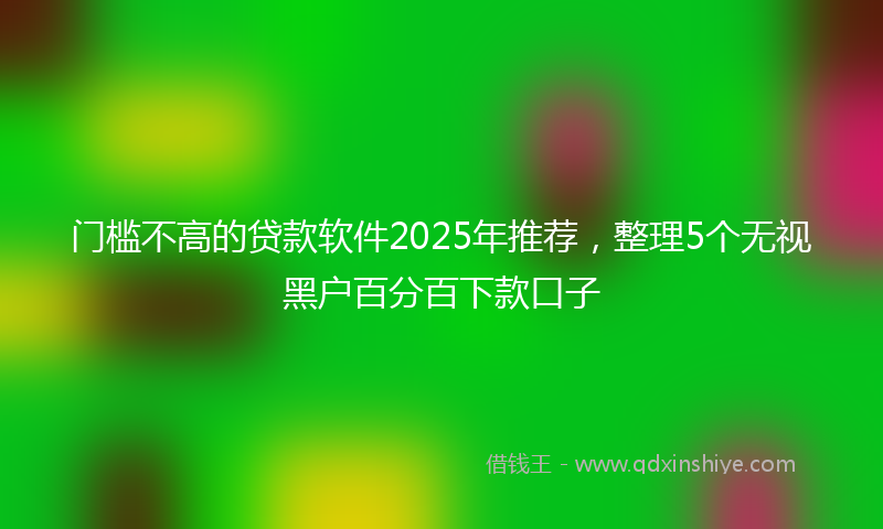 门槛不高的贷款软件2025年推荐，整理5个无视黑户百分百下款口子