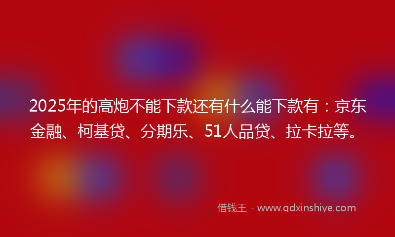 2025年的高炮不能下款还有什么能下款有：京东金融、柯基贷、分期乐、51人品贷、拉卡拉等。