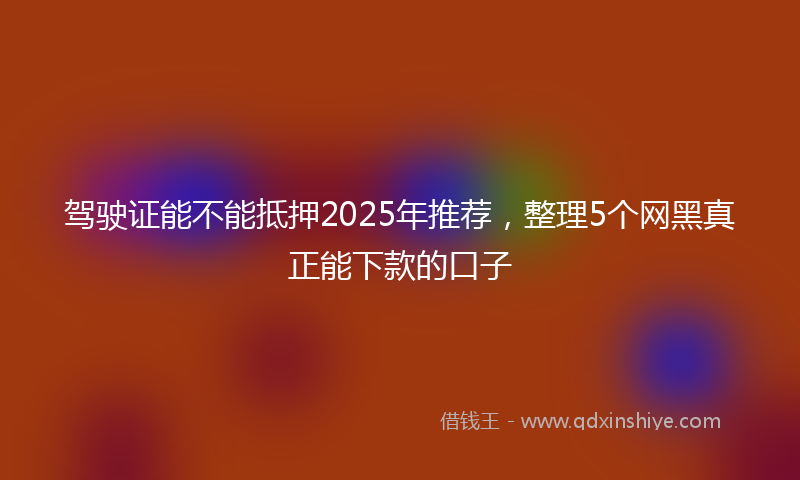 驾驶证能不能抵押2025年推荐，整理5个网黑真正能下款的口子