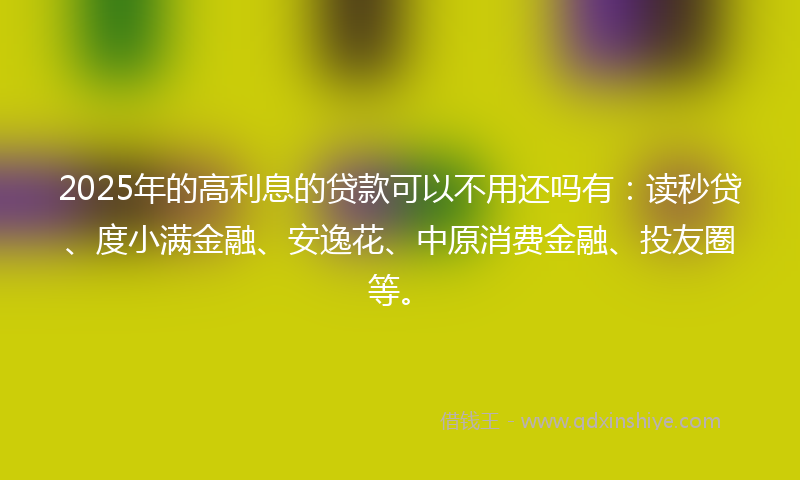 2025年的高利息的贷款可以不用还吗有：读秒贷、度小满金融、安逸花、中原消费金融、投友圈等。