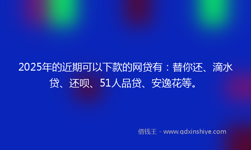 2025年的近期可以下款的网贷有：替你还、滴水贷、还呗、51人品贷、安逸花等。
