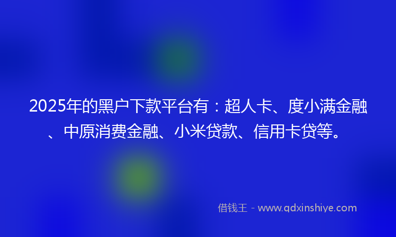2025年的黑户下款平台有：超人卡、度小满金融、中原消费金融、小米贷款、信用卡贷等。
