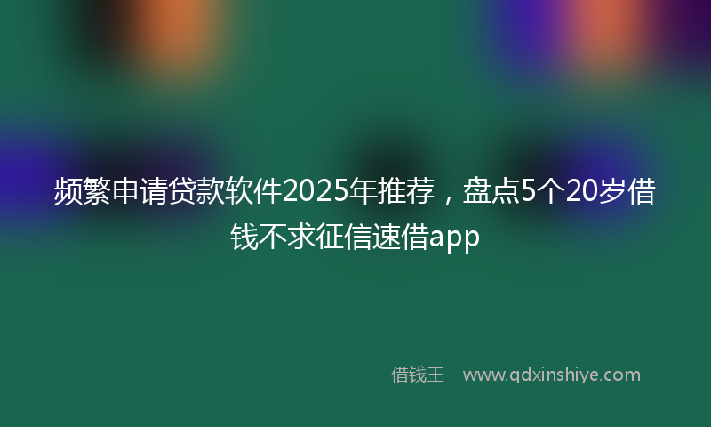 频繁申请贷款软件2025年推荐，盘点5个20岁借钱不求征信速借app