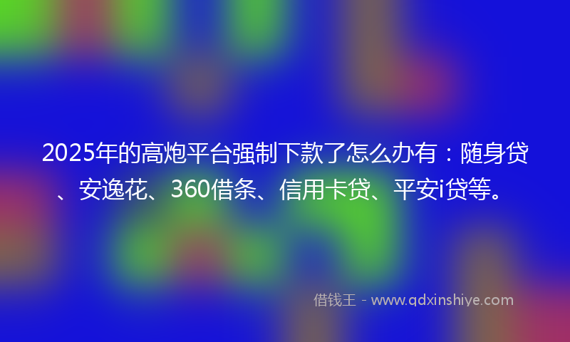 2025年的高炮平台强制下款了怎么办有：随身贷、安逸花、360借条、信用卡贷、平安i贷等。