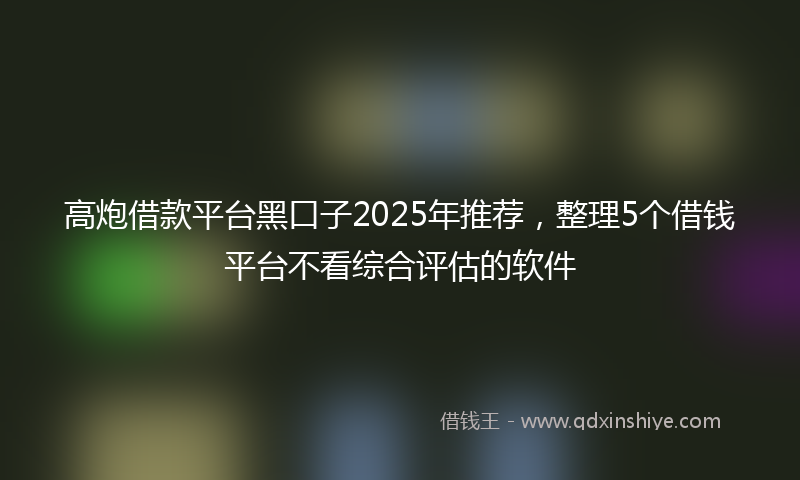 高炮借款平台黑口子2025年推荐，整理5个借钱平台不看综合评估的软件