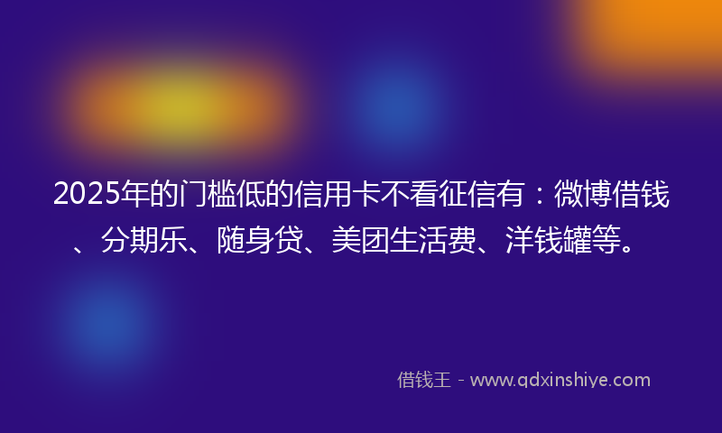2025年的门槛低的信用卡不看征信有：微博借钱、分期乐、随身贷、美团生活费、洋钱罐等。
