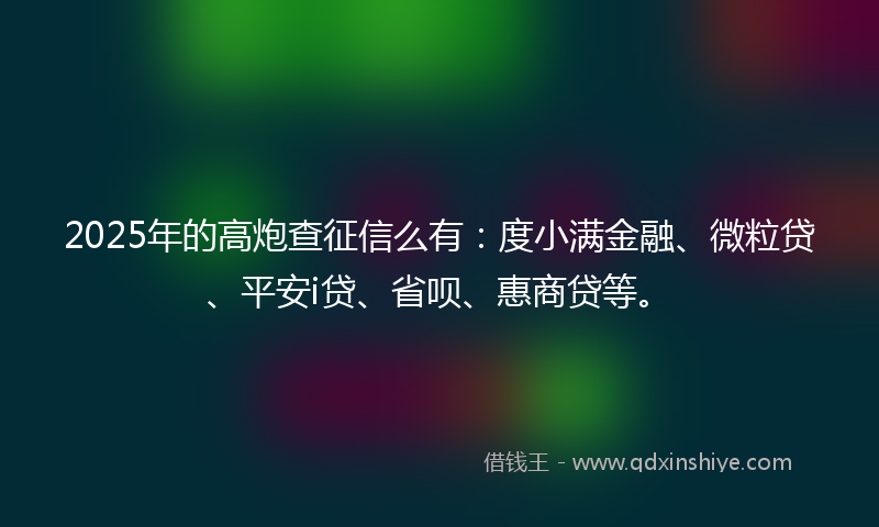 2025年的高炮查征信么有：度小满金融、微粒贷、平安i贷、省呗、惠商贷等。