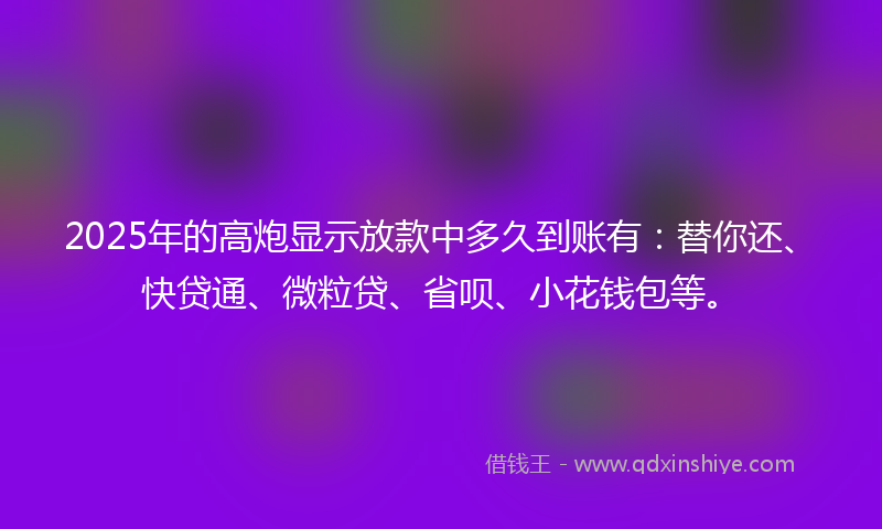 2025年的高炮显示放款中多久到账有：替你还、快贷通、微粒贷、省呗、小花钱包等。