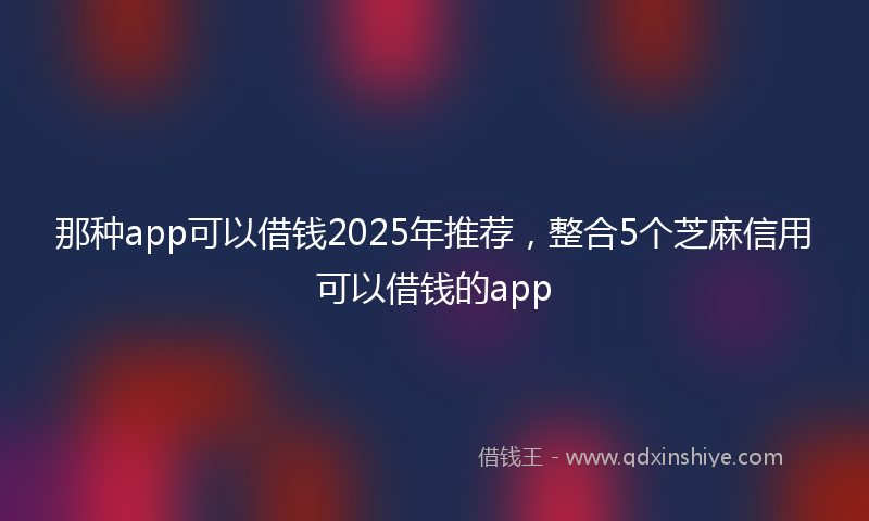 那种app可以借钱2025年推荐，整合5个芝麻信用可以借钱的app
