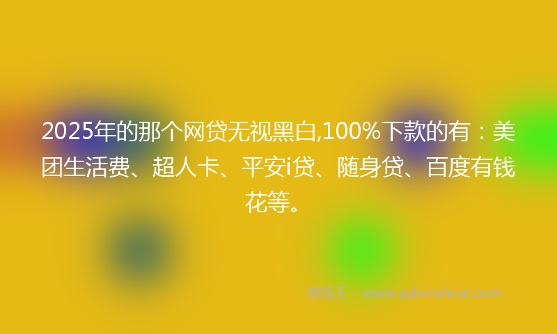 2025年的那个网贷无视黑白,100%下款的有：美团生活费、超人卡、平安i贷、随身贷、百度有钱花等。