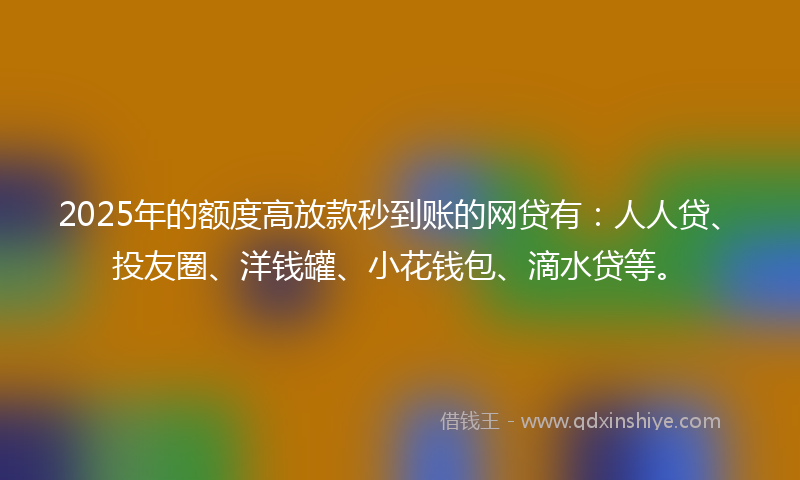 2025年的额度高放款秒到账的网贷有：人人贷、投友圈、洋钱罐、小花钱包、滴水贷等。