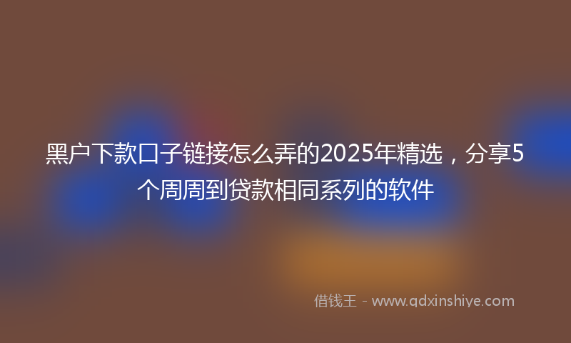 黑户下款口子链接怎么弄的2025年精选，分享5个周周到贷款相同系列的软件
