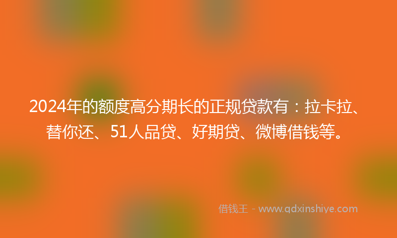 2024年的额度高分期长的正规贷款有：拉卡拉、替你还、51人品贷、好期贷、微博借钱等。