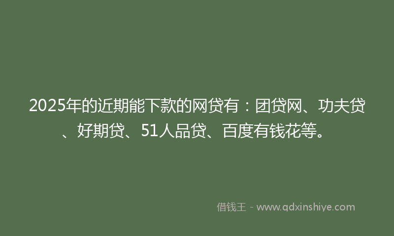 2025年的近期能下款的网贷有：团贷网、功夫贷、好期贷、51人品贷、百度有钱花等。