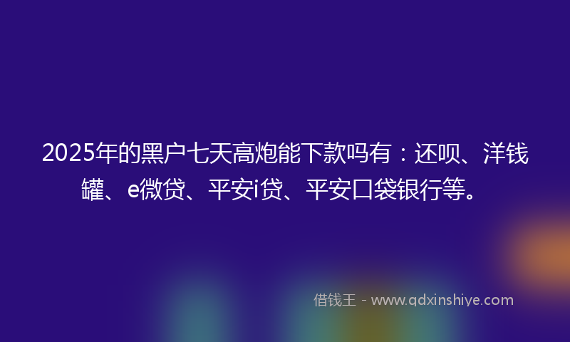 2025年的黑户七天高炮能下款吗有：还呗、洋钱罐、e微贷、平安i贷、平安口袋银行等。
