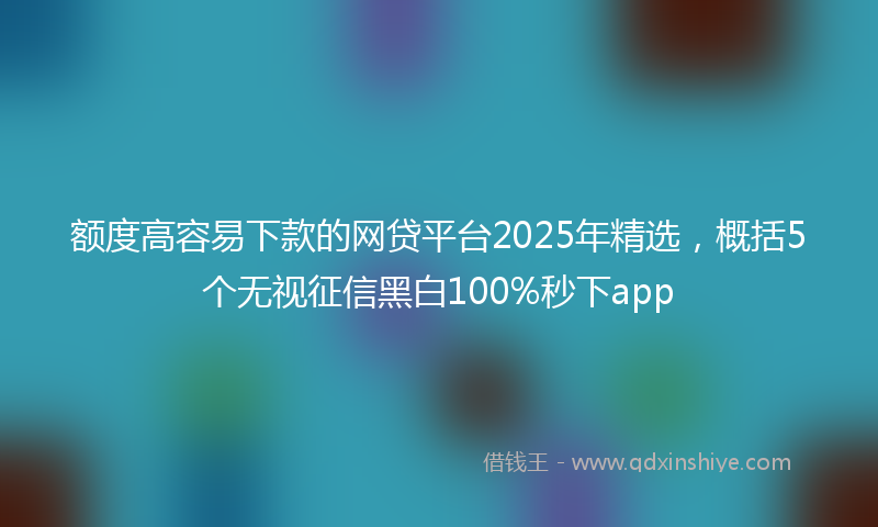 额度高容易下款的网贷平台2025年精选，概括5个无视征信黑白100%秒下app