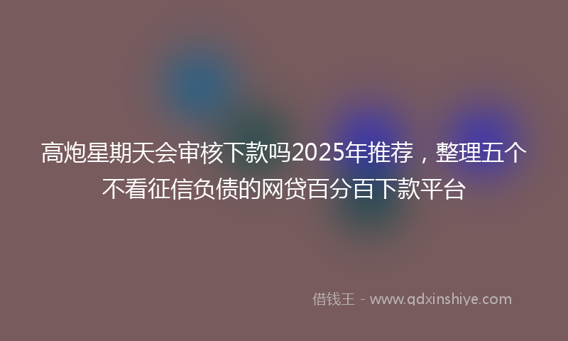 高炮星期天会审核下款吗2025年推荐，整理五个不看征信负债的网贷百分百下款平台