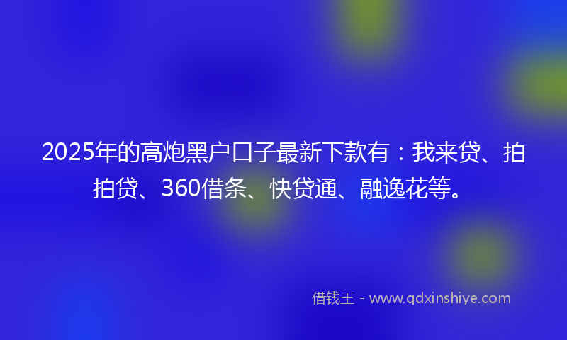 2025年的高炮黑户口子最新下款有：我来贷、拍拍贷、360借条、快贷通、融逸花等。