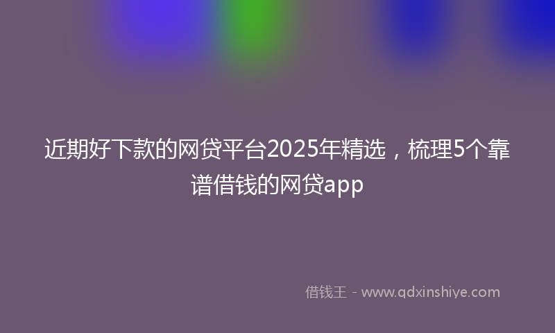 近期好下款的网贷平台2025年精选，梳理5个靠谱借钱的网贷app