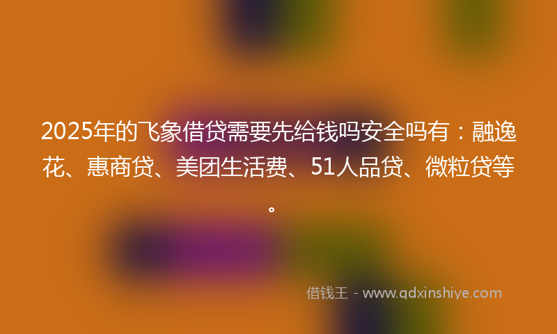 2025年的飞象借贷需要先给钱吗安全吗有：融逸花、惠商贷、美团生活费、51人品贷、微粒贷等。
