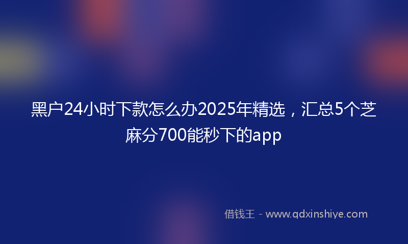 黑户24小时下款怎么办2025年精选，汇总5个芝麻分700能秒下的app