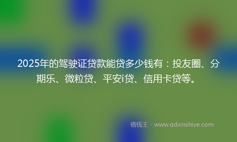 2025年的驾驶证贷款能贷多少钱有：投友圈、分期乐、微粒贷、平安i贷、信用卡贷等。