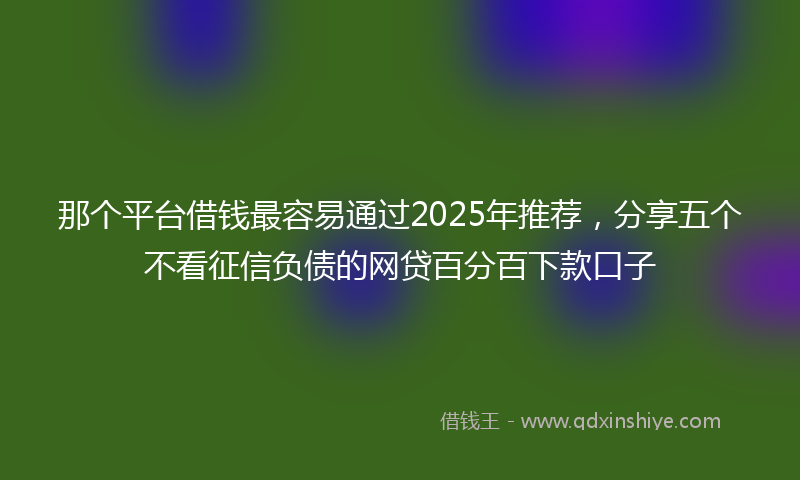 那个平台借钱最容易通过2025年推荐，分享五个不看征信负债的网贷百分百下款口子