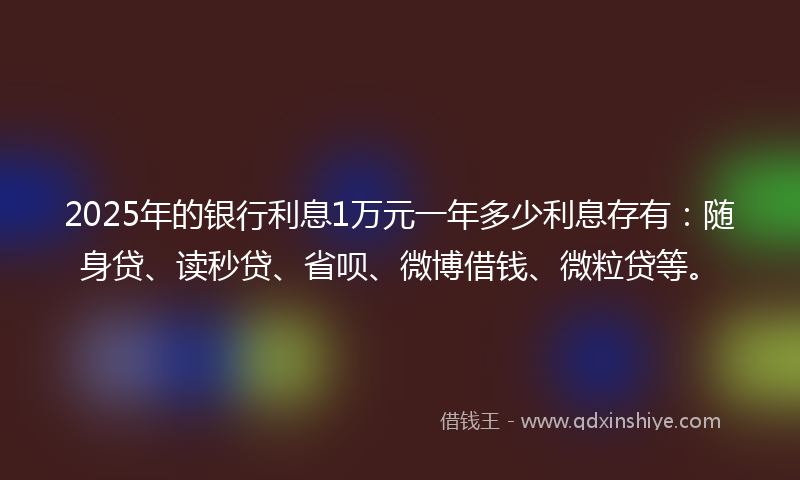 2025年的银行利息1万元一年多少利息存有：随身贷、读秒贷、省呗、微博借钱、微粒贷等。