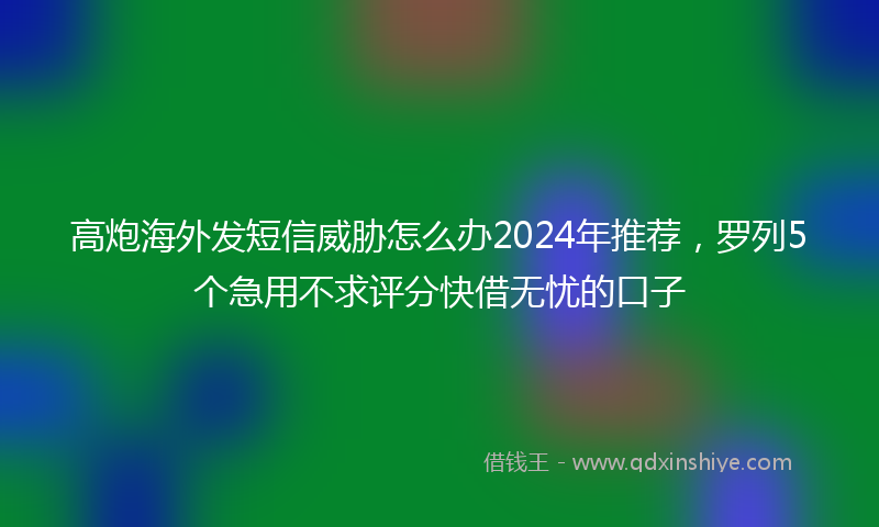 高炮海外发短信威胁怎么办2024年推荐，罗列5个急用不求评分快借无忧的口子