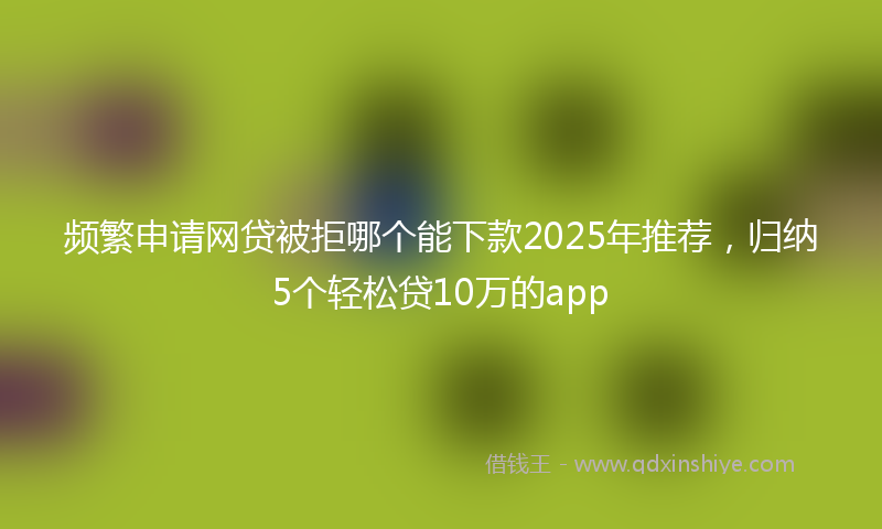 频繁申请网贷被拒哪个能下款2025年推荐，归纳5个轻松贷10万的app