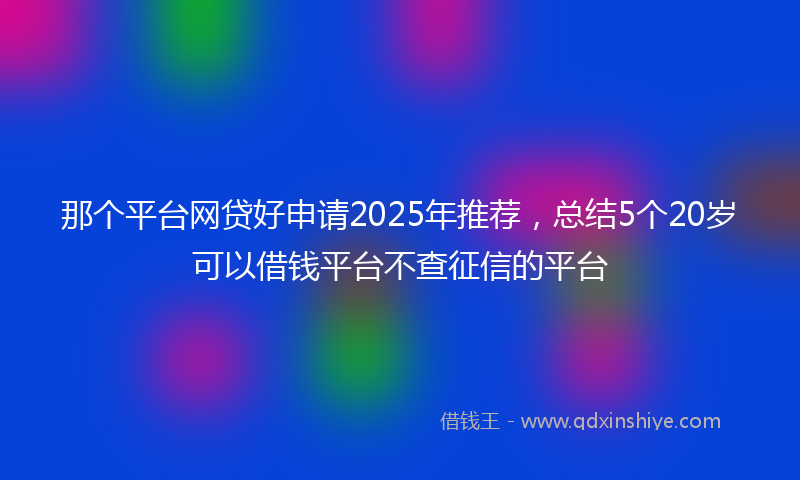 那个平台网贷好申请2025年推荐，总结5个20岁可以借钱平台不查征信的平台