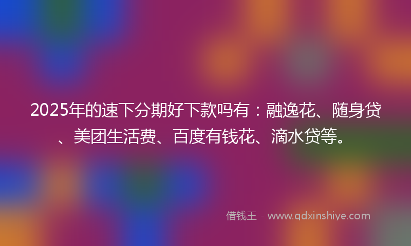 2025年的速下分期好下款吗有：融逸花、随身贷、美团生活费、百度有钱花、滴水贷等。