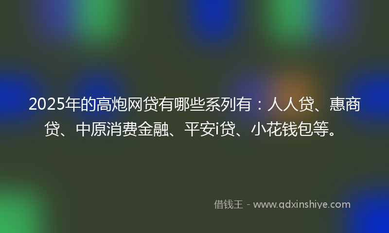 2025年的高炮网贷有哪些系列有：人人贷、惠商贷、中原消费金融、平安i贷、小花钱包等。