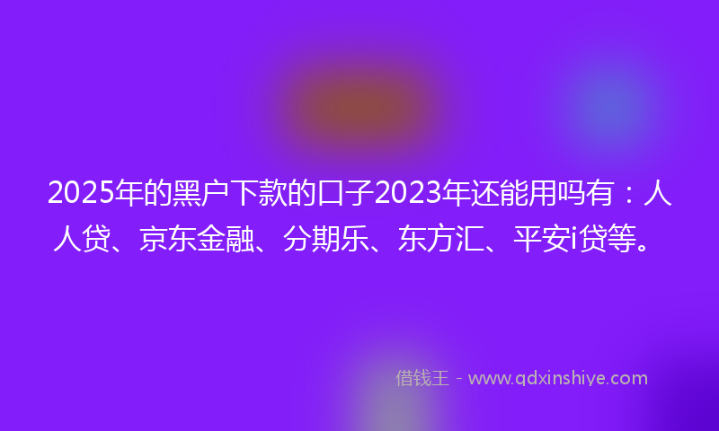 2025年的黑户下款的口子2023年还能用吗有：人人贷、京东金融、分期乐、东方汇、平安i贷等。